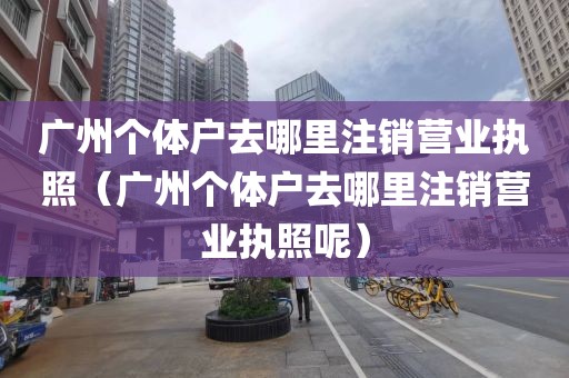 广州个体户去哪里注销营业执照（广州个体户去哪里注销营业执照呢）