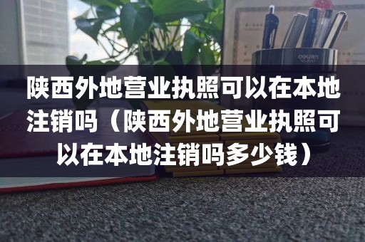陕西外地营业执照可以在本地注销吗（陕西外地营业执照可以在本地注销吗多少钱）
