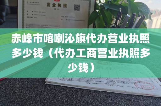 赤峰市喀喇沁旗代办营业执照多少钱（代办工商营业执照多少钱）