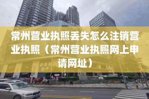 常州营业执照丢失怎么注销营业执照（常州营业执照网上申请网址）