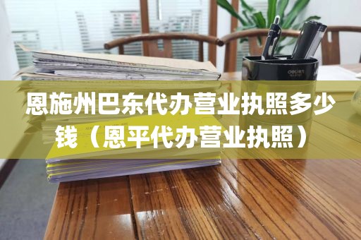 恩施州巴东代办营业执照多少钱（恩平代办营业执照）