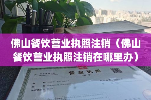 佛山餐饮营业执照注销（佛山餐饮营业执照注销在哪里办）