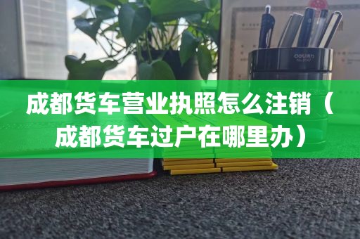 成都货车营业执照怎么注销（成都货车过户在哪里办）