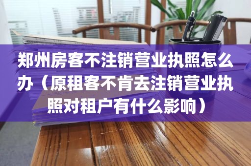 郑州房客不注销营业执照怎么办(原租客不肯去注销营业执照对租户有什么影响)