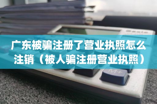 广东被骗注册了营业执照怎么注销（被人骗注册营业执照）