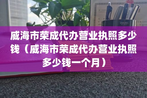 威海市荣成代办营业执照多少钱（威海市荣成代办营业执照多少钱一个月）