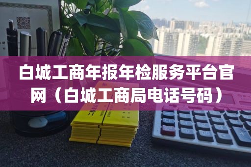 白城工商年报年检服务平台官网（白城工商局电话号码）