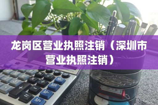 龙岗区营业执照注销（深圳市营业执照注销）