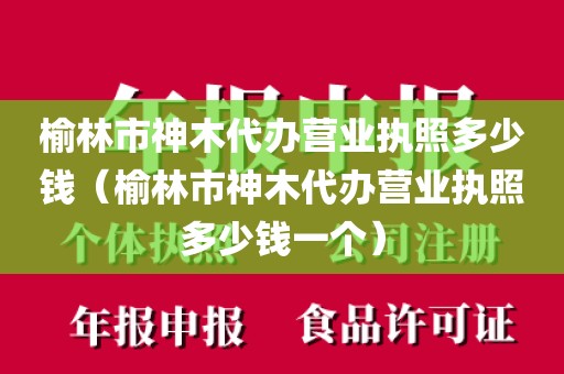 榆林市神木代办营业执照多少钱（榆林市神木代办营业执照多少钱一个）