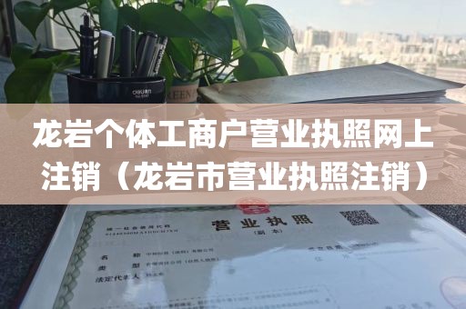 龙岩个体工商户营业执照网上注销（龙岩市营业执照注销）