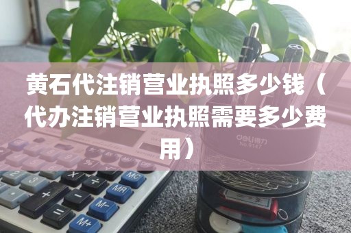 黄石代注销营业执照多少钱（代办注销营业执照需要多少费用）