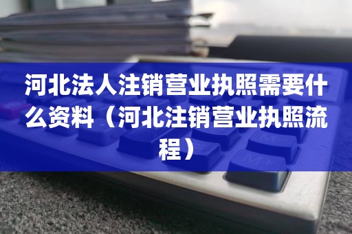 河北法人注销营业执照需要什么资料（河北注销营业执照流程）