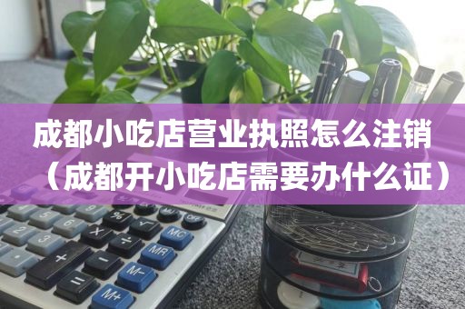 成都小吃店营业执照怎么注销（成都开小吃店需要办什么证）