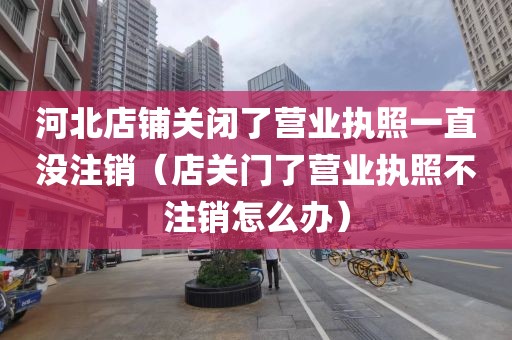 河北店铺关闭了营业执照一直没注销(店关门了营业执照不注销怎么办)