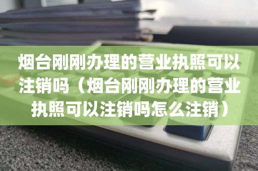 烟台刚刚办理的营业执照可以注销吗（烟台刚刚办理的营业执照可以注销吗怎么注销）