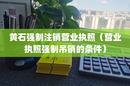 黄石强制注销营业执照（营业执照强制吊销的条件）