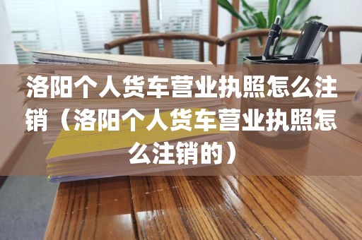洛阳个人货车营业执照怎么注销（洛阳个人货车营业执照怎么注销的）
