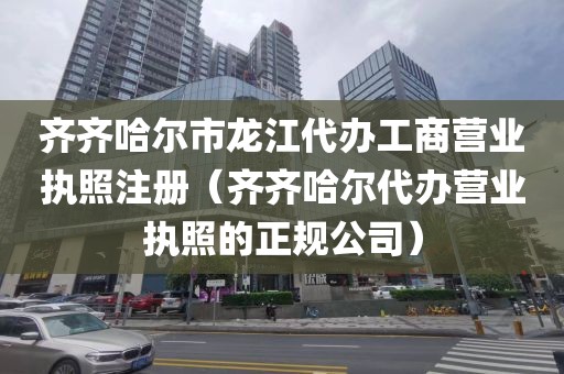 齐齐哈尔市龙江代办工商营业执照注册（齐齐哈尔代办营业执照的正规公司）