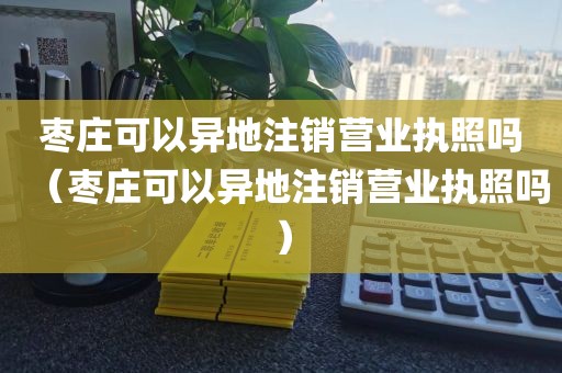 枣庄可以异地注销营业执照吗（枣庄可以异地注销营业执照吗）