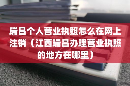 瑞昌个人营业执照怎么在网上注销（江西瑞昌办理营业执照的地方在哪里）