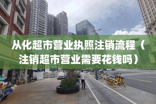 从化超市营业执照注销流程（注销超市营业需要花钱吗）