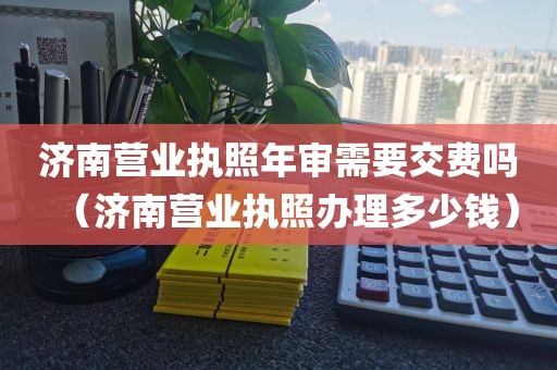 济南营业执照年审需要交费吗（济南营业执照办理多少钱）