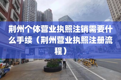 荆州个体营业执照注销需要什么手续（荆州营业执照注册流程）
