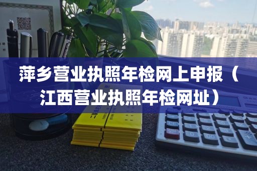 萍乡营业执照年检网上申报（江西营业执照年检网址）