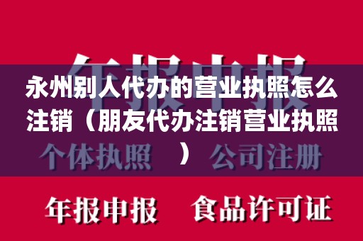 永州别人代办的营业执照怎么注销（朋友代办注销营业执照）
