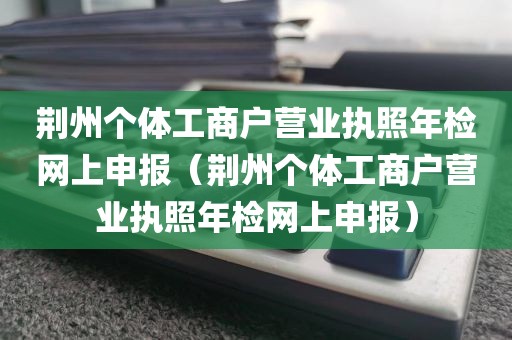 荆州个体工商户营业执照年检网上申报（荆州个体工商户营业执照年检网上申报）
