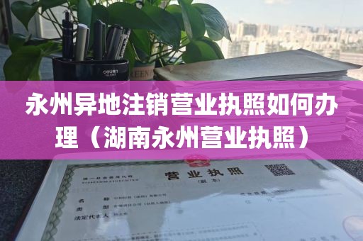 永州异地注销营业执照如何办理（湖南永州营业执照）