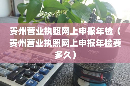 贵州营业执照网上申报年检（贵州营业执照网上申报年检要多久）