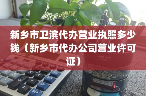 新乡市卫滨代办营业执照多少钱(新乡市代办公司营业许可证)