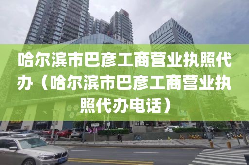 哈尔滨市巴彦工商营业执照代办（哈尔滨市巴彦工商营业执照代办电话）