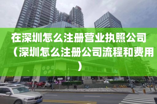 在深圳怎么注册营业执照公司（深圳怎么注册公司流程和费用）
