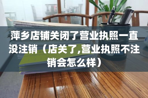 萍乡店铺关闭了营业执照一直没注销（店关了,营业执照不注销会怎么样）