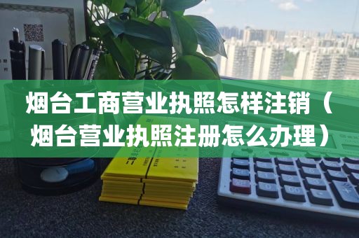 烟台工商营业执照怎样注销（烟台营业执照注册怎么办理）
