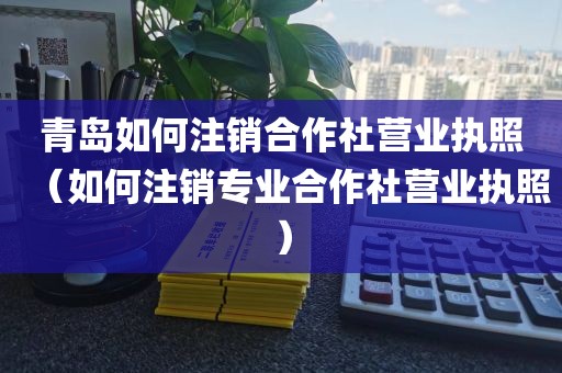 青岛如何注销合作社营业执照（如何注销专业合作社营业执照）