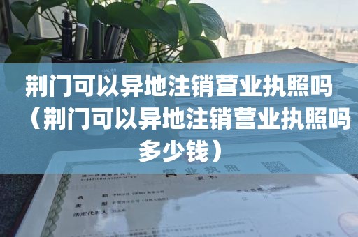 荆门可以异地注销营业执照吗（荆门可以异地注销营业执照吗多少钱）