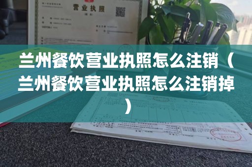 兰州餐饮营业执照怎么注销(兰州餐饮营业执照怎么注销掉)