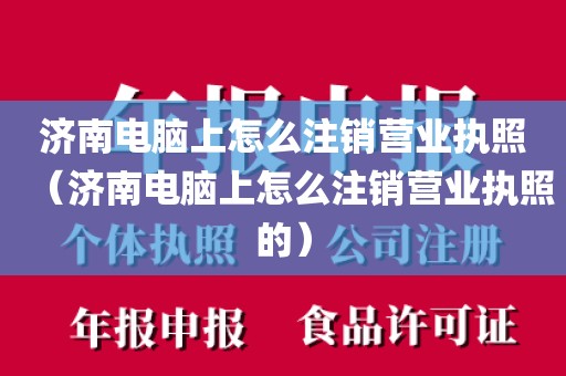 济南电脑上怎么注销营业执照（济南电脑上怎么注销营业执照的）