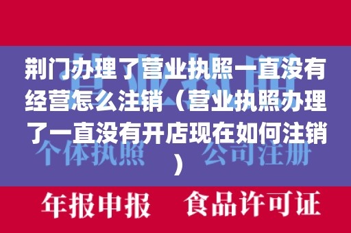荆门办理了营业执照一直没有经营怎么注销（营业执照办理了一直没有开店现在如何注销）