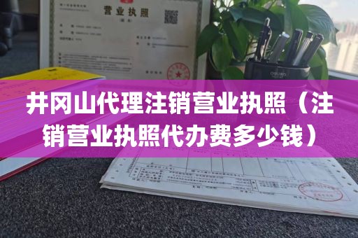 井冈山代理注销营业执照（注销营业执照代办费多少钱）