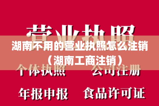湖南不用的营业执照怎么注销(湖南工商注销)