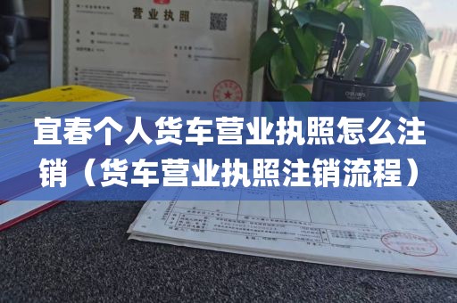宜春个人货车营业执照怎么注销（货车营业执照注销流程）