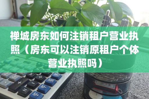 禅城房东如何注销租户营业执照(房东可以注销原租户个体营业执照吗)