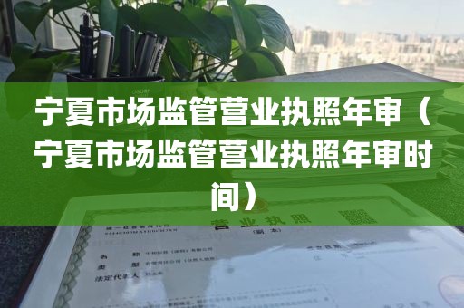 宁夏市场监管营业执照年审（宁夏市场监管营业执照年审时间）