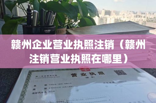 赣州企业营业执照注销（赣州注销营业执照在哪里）