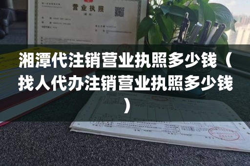 湘潭代注销营业执照多少钱(找人代办注销营业执照多少钱)