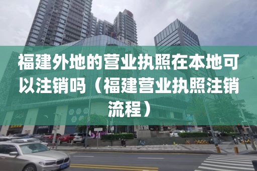 福建外地的营业执照在本地可以注销吗（福建营业执照注销流程）